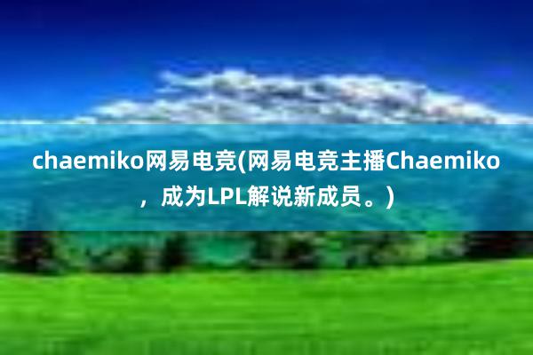 chaemiko网易电竞(网易电竞主播Chaemiko，成为LPL解说新成员。)