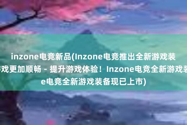 inzone电竞新品(Inzone电竞推出全新游戏装备，让你的游戏更加顺畅 - 提升游戏体验！Inzone电竞全新游戏装备现已上市)