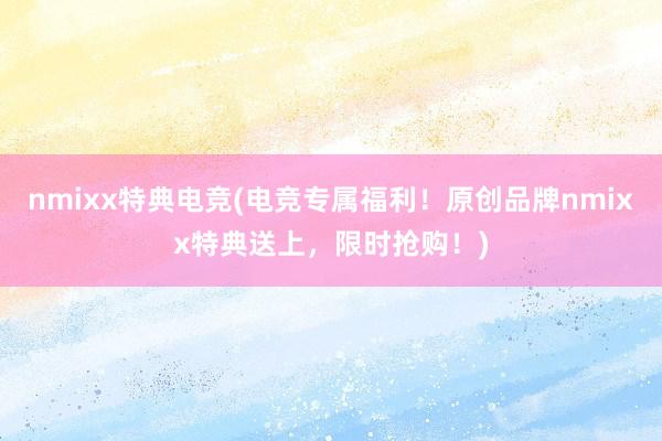 nmixx特典电竞(电竞专属福利！原创品牌nmixx特典送上，限时抢购！)