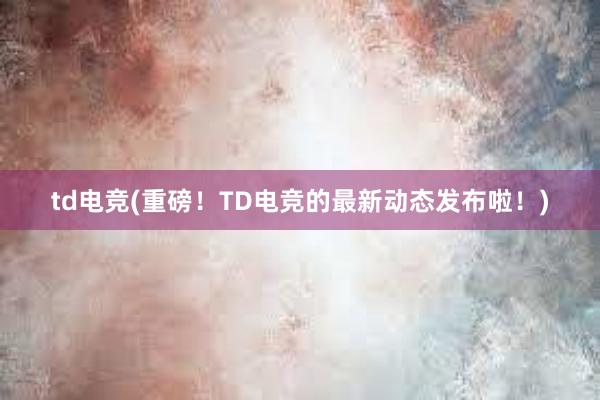 td电竞(重磅！TD电竞的最新动态发布啦！)