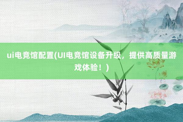 ui电竞馆配置(UI电竞馆设备升级，提供高质量游戏体验！)