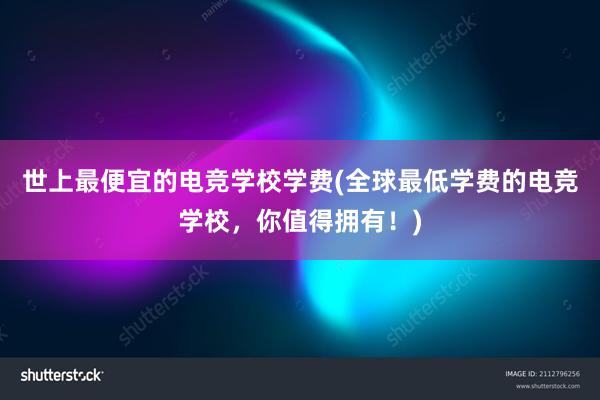 世上最便宜的电竞学校学费(全球最低学费的电竞学校，你值得拥有！)