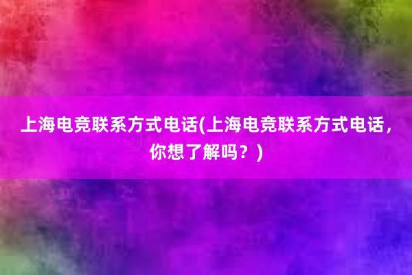 上海电竞联系方式电话(上海电竞联系方式电话，你想了解吗？)