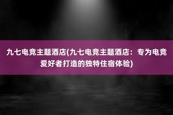 九七电竞主题酒店(九七电竞主题酒店：专为电竞爱好者打造的独特住宿体验)