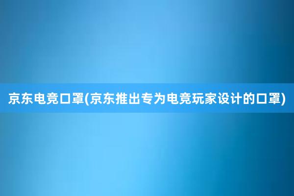 京东电竞口罩(京东推出专为电竞玩家设计的口罩)