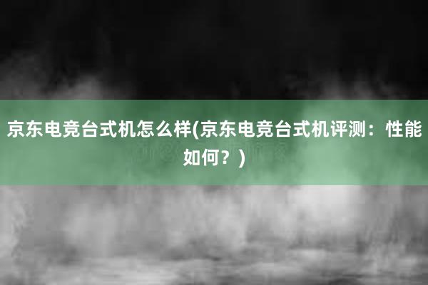 京东电竞台式机怎么样(京东电竞台式机评测：性能如何？)