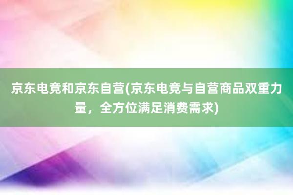 京东电竞和京东自营(京东电竞与自营商品双重力量，全方位满足消费需求)