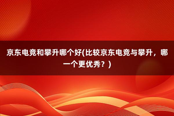 京东电竞和攀升哪个好(比较京东电竞与攀升，哪一个更优秀？)