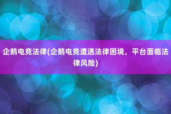 企鹅电竞法律(企鹅电竞遭遇法律困境，平台面临法律风险)