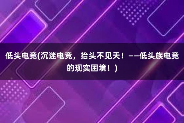 低头电竞(沉迷电竞，抬头不见天！——低头族电竞的现实困境！)