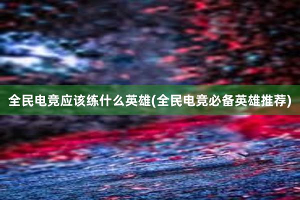 全民电竞应该练什么英雄(全民电竞必备英雄推荐)