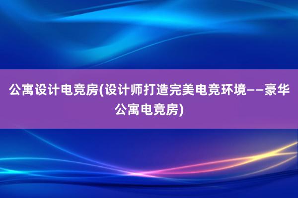 公寓设计电竞房(设计师打造完美电竞环境——豪华公寓电竞房)