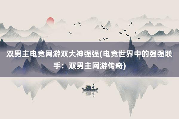 双男主电竞网游双大神强强(电竞世界中的强强联手：双男主网游传奇)