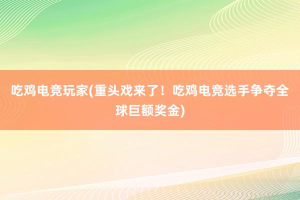 吃鸡电竞玩家(重头戏来了！吃鸡电竞选手争夺全球巨额奖金)