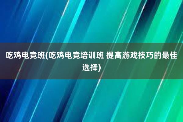 吃鸡电竞班(吃鸡电竞培训班 提高游戏技巧的最佳选择)