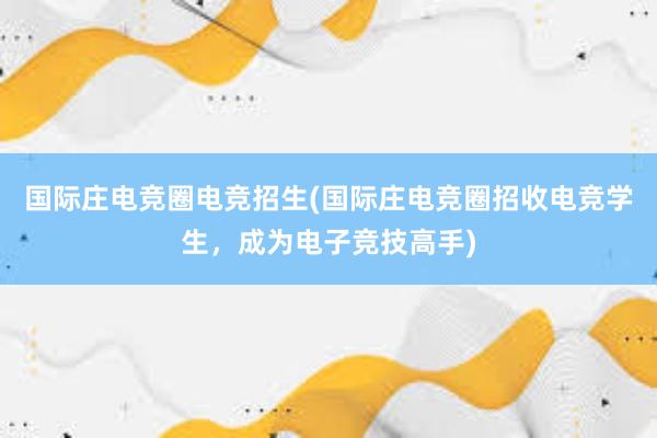 国际庄电竞圈电竞招生(国际庄电竞圈招收电竞学生，成为电子竞技高手)