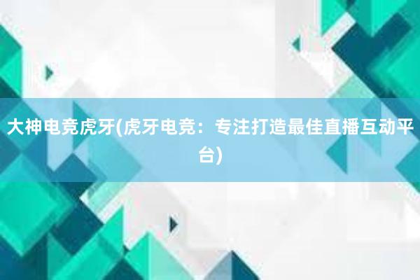 大神电竞虎牙(虎牙电竞：专注打造最佳直播互动平台)