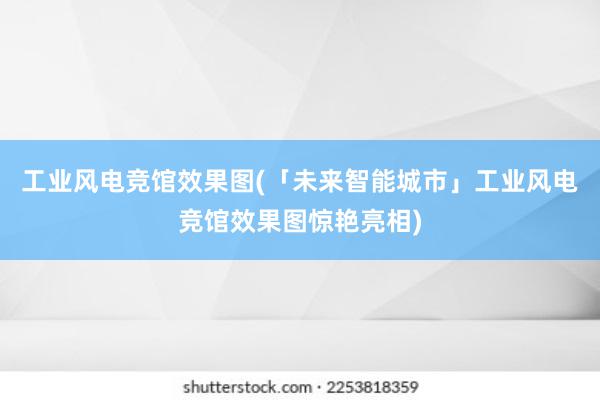 工业风电竞馆效果图(「未来智能城市」工业风电竞馆效果图惊艳亮相)