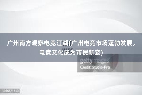 广州南方观察电竞江湖(广州电竞市场蓬勃发展，电竞文化成为市民新宠)