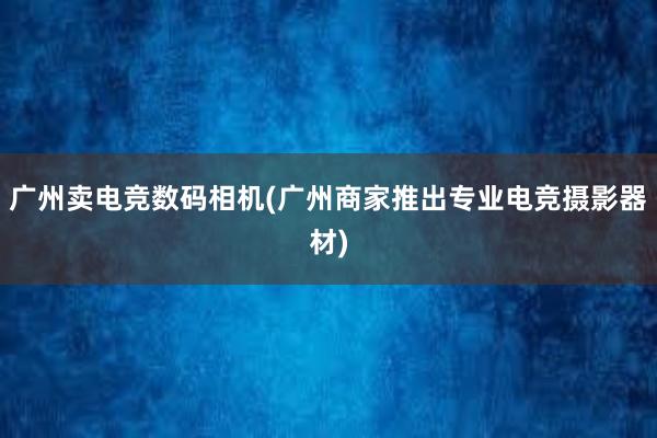 广州卖电竞数码相机(广州商家推出专业电竞摄影器材)