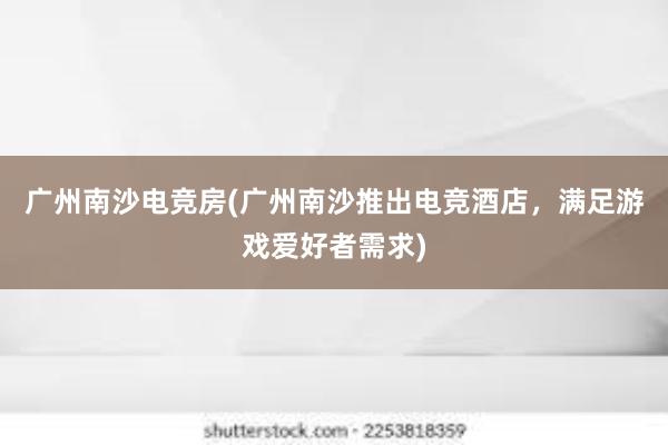 广州南沙电竞房(广州南沙推出电竞酒店，满足游戏爱好者需求)