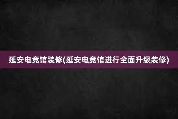 延安电竞馆装修(延安电竞馆进行全面升级装修)