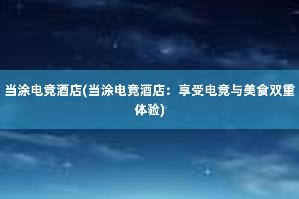 当涂电竞酒店(当涂电竞酒店：享受电竞与美食双重体验)