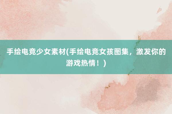 手绘电竞少女素材(手绘电竞女孩图集，激发你的游戏热情！)