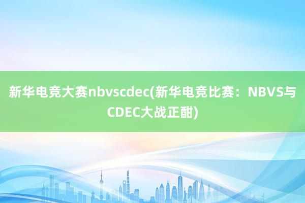 新华电竞大赛nbvscdec(新华电竞比赛：NBVS与CDEC大战正酣)