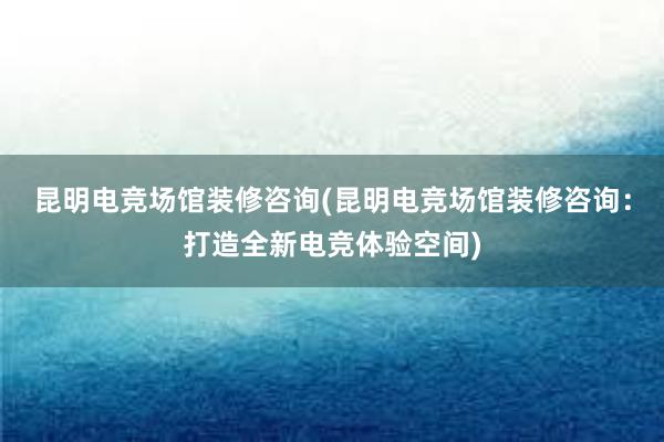 昆明电竞场馆装修咨询(昆明电竞场馆装修咨询：打造全新电竞体验空间)