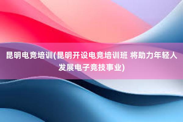 昆明电竞培训(昆明开设电竞培训班 将助力年轻人发展电子竞技事业)