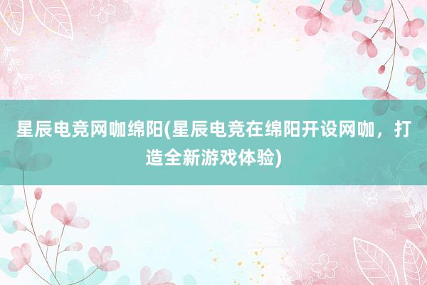 星辰电竞网咖绵阳(星辰电竞在绵阳开设网咖，打造全新游戏体验)