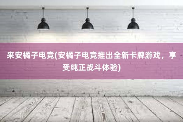 来安橘子电竞(安橘子电竞推出全新卡牌游戏，享受纯正战斗体验)