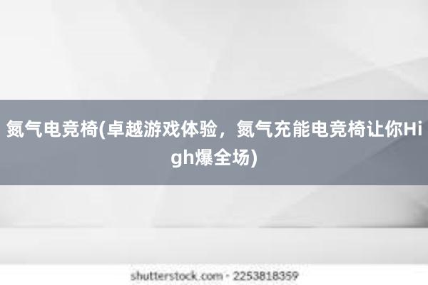 氮气电竞椅(卓越游戏体验，氮气充能电竞椅让你High爆全场)