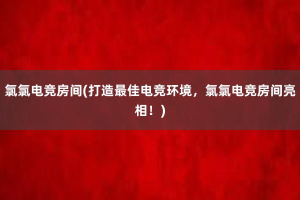 氯氯电竞房间(打造最佳电竞环境，氯氯电竞房间亮相！)