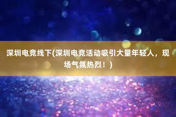 深圳电竞线下(深圳电竞活动吸引大量年轻人，现场气氛热烈！)