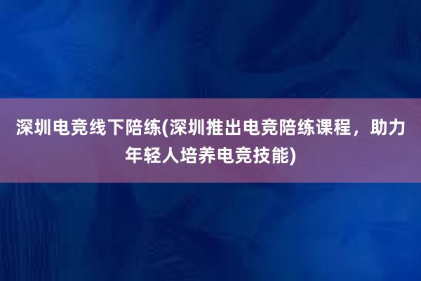 深圳电竞线下陪练(深圳推出电竞陪练课程，助力年轻人培养电竞技能)