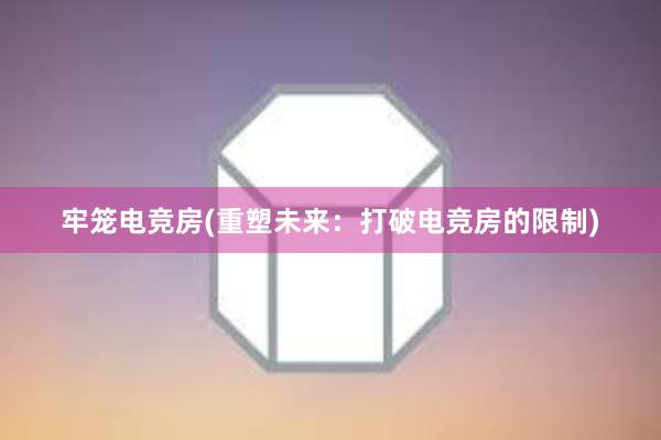 牢笼电竞房(重塑未来：打破电竞房的限制)