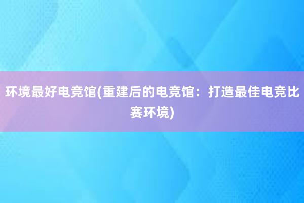 环境最好电竞馆(重建后的电竞馆：打造最佳电竞比赛环境)