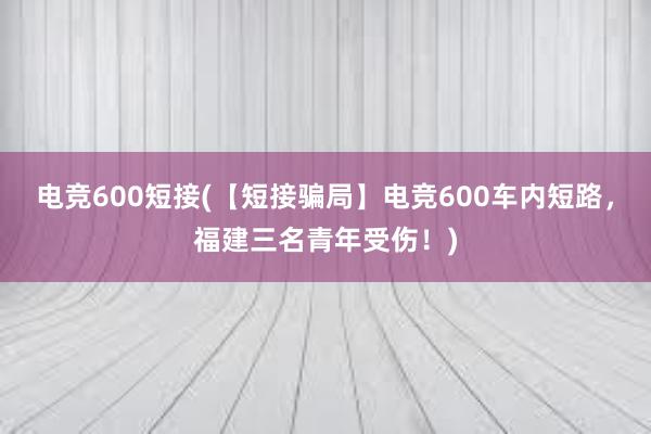 电竞600短接(【短接骗局】电竞600车内短路，福建三名青年受伤！)