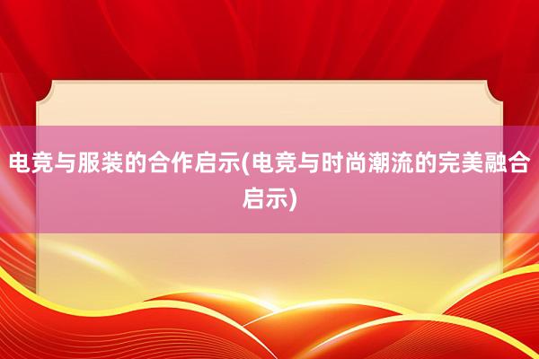 电竞与服装的合作启示(电竞与时尚潮流的完美融合启示)