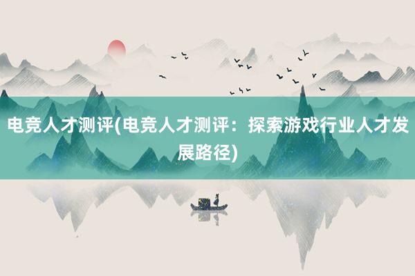 电竞人才测评(电竞人才测评：探索游戏行业人才发展路径)