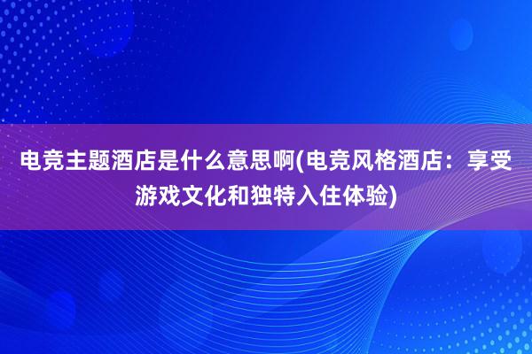 电竞主题酒店是什么意思啊(电竞风格酒店：享受游戏文化和独特入住体验)