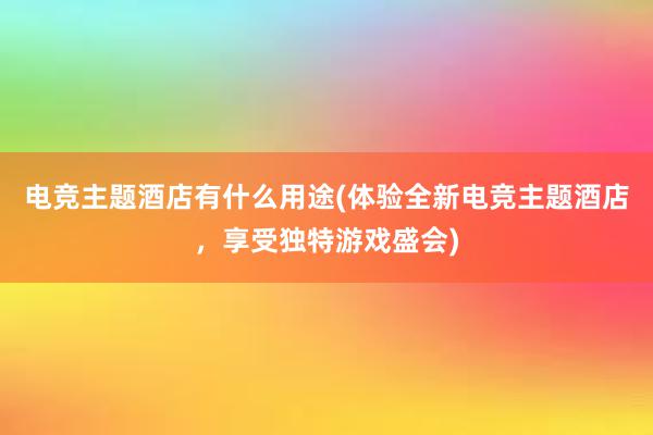 电竞主题酒店有什么用途(体验全新电竞主题酒店，享受独特游戏盛会)