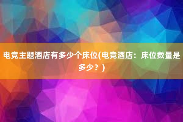 电竞主题酒店有多少个床位(电竞酒店：床位数量是多少？)