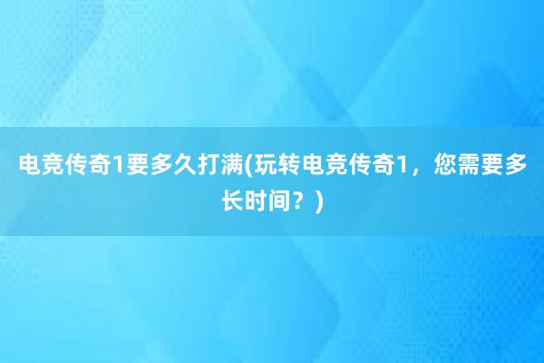 电竞传奇1要多久打满(玩转电竞传奇1，您需要多长时间？)