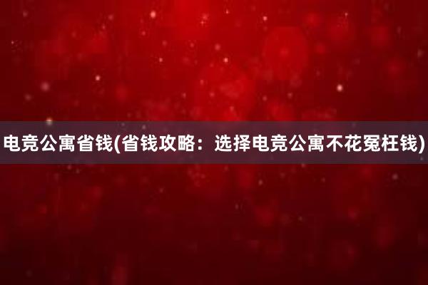 电竞公寓省钱(省钱攻略：选择电竞公寓不花冤枉钱)