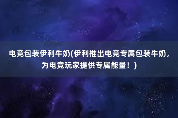 电竞包装伊利牛奶(伊利推出电竞专属包装牛奶，为电竞玩家提供专属能量！)