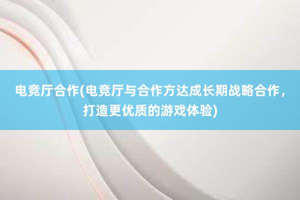 电竞厅合作(电竞厅与合作方达成长期战略合作，打造更优质的游戏体验)