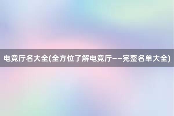 电竞厅名大全(全方位了解电竞厅——完整名单大全)